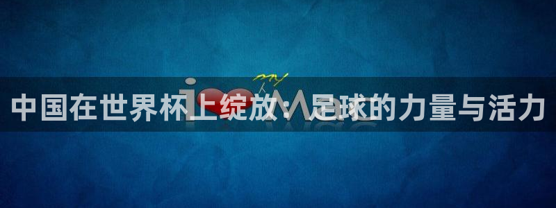 2026世界杯日期:中国在世界杯上绽放:足球的力量与活力