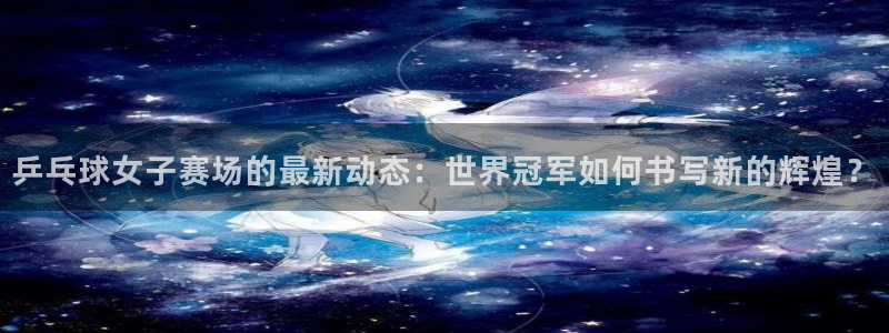 世界杯欧洲区预选赛赛程:乒乓球女子赛场的最新动态:世界冠军如何书写新的辉煌?